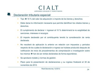 Declaración tributaria especial:
    Tipo  10 % del valor de adquisición o importe de los bienes y derechos.

    Debe darse la información necesaria que permita identificar los citados bienes y
      derechos.

    El cumplimiento de declarar + ingresar el 10 % determinará la no exigibilidad de
      sanciones, intereses ni recargos.

    El importe declarado por el contribuyente tendrá la consideración de renta
      declarada.

    No resultará de aplicación lo anterior en relación con impuestos y períodos
      respecto de los cuales la declaración e ingreso se hubiese producido después de
      notificación de inicio de procedimientos de comprobación e investigación sobre
      los mismos  han de ser rentas declaradas de forma espontánea.

    Se aprobará modelo y normas de gestión.

    Plazo para la presentación de declaraciones y su ingreso finalizará el 30 de
      noviembre de 2012.
                              Real Decreto-ley 12/2012                            24
 