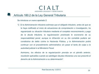 Artículo 180.2 de la Ley General Tributaria
  Se introduce un nuevo apartado 2:

  “2. Si la Administración tributaria estimase que el obligado tributario, antes de que se
     le haya notificado el inicio de actuaciones de comprobación o investigación, ha
     regularizado su situación tributaria mediante el completo reconocimiento y pago
     de la deuda tributaria, la regularización practicada le exoneraría de su
     responsabilidad penal, aunque la infracción en su día cometida pudiera ser
     constitutiva de delito contra la Hacienda Pública, y la Administración podrá
     continuar con el procedimiento administrativo sin pasar el tanto de culpa a la
     autoridad judicial ni al Ministerio Fiscal.

     Asimismo, los efectos de la regularización prevista en el párrafo anterior,
     resultarán aplicables cuando se satisfagan deudas tributarias una vez prescrito el
     derecho de la Administración a su determinación”.




                                Real Decreto-ley 12/2012                              25
 
