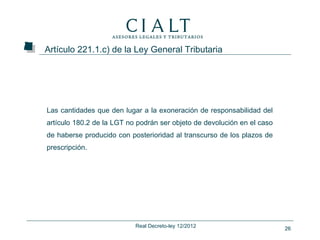Artículo 221.1.c) de la Ley General Tributaria




Las cantidades que den lugar a la exoneración de responsabilidad del
artículo 180.2 de la LGT no podrán ser objeto de devolución en el caso
de haberse producido con posterioridad al transcurso de los plazos de
prescripción.




                           Real Decreto-ley 12/2012                      26
 
