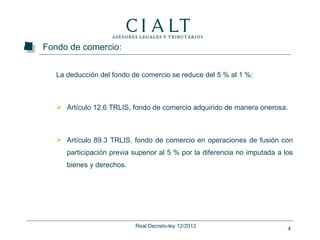 Fondo de comercio:


   La deducción del fondo de comercio se reduce del 5 % al 1 %:



    Artículo 12.6 TRLIS, fondo de comercio adquirido de manera onerosa.



    Artículo 89.3 TRLIS, fondo de comercio en operaciones de fusión con
      participación previa superior al 5 % por la diferencia no imputada a los
      bienes y derechos.




                           Real Decreto-ley 12/2012                         4
 
