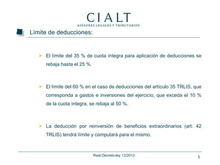 Límite de deducciones:


    El límite del 35 % de cuota íntegra para aplicación de deducciones se
      rebaja hasta el 25 %.



    El límite del 60 % en el caso de deducciones del artículo 35 TRLIS, que
      corresponda a gastos e inversiones del ejercicio, que exceda el 10 %
      de la cuota íntegra, se rebaja al 50 %.



    La deducción por reinversión de beneficios extraordinarios (art. 42
      TRLIS) tendrá límite y computará para el mismo.



                              Real Decreto-ley 12/2012                    5
 