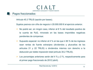 Pagos fraccionados:

   Artículo 45.3 TRLIS (opción por bases).

   Sujetos pasivos con cifra de negocio ≥ 20.000.000 € el ejercicio anterior.

    No podrá ser, en ningún caso, inferior al 8 % del resultado positivo de
      la cuenta de PyG, minorado en las bases imponibles negativas
      pendientes de compensar.

    Supuesto especial: no inferior al 4 % en las que ≥ 85 % de los ingresos
      sean rentas de fuente extranjera (dividendos y plusvalías de los
      artículos 21 y 22 TRLIS) o dividendos internos con derecho a la
      deducción por doble imposición total (artículo 30.2 TRLIS).

    Los porcentajes anteriores serán del 4 % y 2 %, respectivamente para
      el primer pago fraccionado de 2012 (abril).

                            Real Decreto-ley 12/2012                            6
 