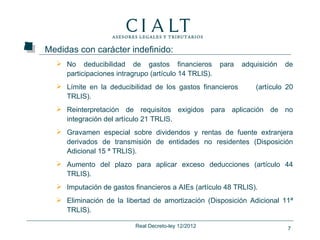Medidas con carácter indefinido:
   No deducibilidad de gastos financieros            para   adquisición   de
    participaciones intragrupo (artículo 14 TRLIS).
   Límite en la deducibilidad de los gastos financieros         (artículo 20
    TRLIS).
   Reinterpretación de requisitos exigidos para aplicación de no
    integración del artículo 21 TRLIS.
   Gravamen especial sobre dividendos y rentas de fuente extranjera
    derivados de transmisión de entidades no residentes (Disposición
    Adicional 15 ª TRLIS).
   Aumento del plazo para aplicar exceso deducciones (artículo 44
    TRLIS).
   Imputación de gastos financieros a AIEs (artículo 48 TRLIS).
   Eliminación de la libertad de amortización (Disposición Adicional 11ª
    TRLIS).

                          Real Decreto-ley 12/2012                         7
 