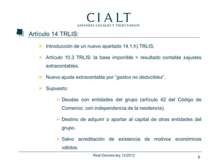 Artículo 14 TRLIS:
    Introducción de un nuevo apartado 14.1.h) TRLIS.

    Artículo 10.3 TRLIS: la base imponible = resultado contable ±ajustes
      extracontables.

    Nuevo ajuste extracontable por “gastos no deducibles”.

    Supuesto:

           Deudas con entidades del grupo (artículo 42 del Código de
             Comercio, con independencia de la residencia).

           Destino de adquirir o aportar al capital de otras entidades del
             grupo.

           Salvo acreditación de existencia de motivos económicos
             válidos.
                           Real Decreto-ley 12/2012                      8
 