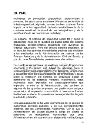 regímenes de protección, corporativos, profesionales o
privados. En estos casos subsisten diferencias en función de
la heterogeneidad originaria, aunque también existe un fuerte
impulso a la homogeneidad, derivado inevitablemente de la
creciente movilidad funcional de los trabajadores y de la
modificación de las condiciones de trabajo.

En España, el sistema de seguridad social tal y como lo
conocemos nace de la quiebra de buena parte del sistema
mutualista, deficientemente gestionado con ausencia de
criterios actuariales. Pero del antiguo sistema subsisten, de
un lado, las tres grandes mutualidades públicas que engloban
a los empleados de la Administración de Justicia, de las
Fuerzas Armadas y de la Administración Civil del Estado, y
por otro lado, Mutualidades profesionales alternativas.

En cuanto a las primeras, es evidente que con la prudencia
necesaria y los ritmos que hayan de pactarse entre la
representación de los trabajadores y el Gobierno, la tendencia
a consolidar es la de la atenuación de las diferencias, y desde
luego la extensión del sistema de Seguridad Social en
detrimento de los sistemas menores. Inicialmente, estos
regímenes eran expresión del autoaseguramiento que
imperaba no sólo en la Administración, sino también en
algunas de las grandes empresas que gestionaban antiguos
monopolios: el empleador no constituía ni reservas ni fondos,
limitándose a abonar las pensiones correspondientes llegada
la edad de jubilación.

Este aseguramiento se ha visto interrumpido por la gestión de
numerosos servicios públicos, y de sus correspondientes
efectivos, por las Comunidades Autónomas. Con lo cual la
Administración del Estado asume la carga del abono de
pensiones de trabajadores          contratadas    por otras
Administraciones, sin que exista un sistema de mediación que
                                                             20
 