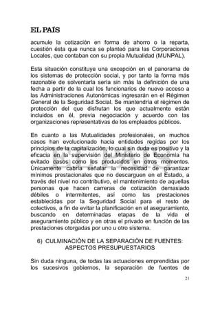 acumule la cotización en forma de ahorro o la reparta,
cuestión ésta que nunca se planteó para las Corporaciones
Locales, que contaban con su propia Mutualidad (MUNPAL).

Esta situación constituye una excepción en el panorama de
los sistemas de protección social, y por tanto la forma más
razonable de solventarla sería sin más la definición de una
fecha a partir de la cual los funcionarios de nuevo acceso a
las Administraciones Autonómicas ingresarán en el Régimen
General de la Seguridad Social. Se mantendría el régimen de
protección del que disfrutan los que actualmente están
incluidos en él, previa negociación y acuerdo con las
organizaciones representativas de los empleados públicos.

En cuanto a las Mutualidades profesionales, en muchos
casos han evolucionado hacia entidades regidas por los
principios de la capitalización, lo cual sin duda es positivo y la
eficacia en la supervisión del Ministerio de Economía ha
evitado casos como los producidos en otros momentos.
Únicamente cabría señalar la necesidad de garantizar
mínimos prestacionales que no descarguen en el Estado, a
través del nivel no contributivo, el mantenimiento de aquellas
personas que hacen carreras de cotización demasiado
débiles o intermitentes, así como las prestaciones
establecidas por la Seguridad Social para el resto de
colectivos, a fin de evitar la planificación en el aseguramiento,
buscando en determinadas etapas de la vida el
aseguramiento público y en otras el privado en función de las
prestaciones otorgadas por uno u otro sistema.

  6) CULMINACIÓN DE LA SEPARACIÓN DE FUENTES:
          ASPECTOS PRESUPUESTARIOS

Sin duda ninguna, de todas las actuaciones emprendidas por
los sucesivos gobiernos, la separación de fuentes de
                                                                21
 