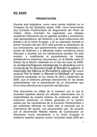 PRESENTACIÓN

Durante esta legislatura, como viene siendo tradición en el
Congreso de los Diputados desde 1995, viene funcionando
una Comisión Parlamentaria de Seguimiento del Pacto de
Toledo. Dicha Comisión ha organizado sus trabajos
recabando información de los agentes sociales y económicos
más representativos, del Gobierno y de otras instituciones del
Estado y de la Unión Europea, y en su calendario durante el
primer trimestre del año 2010 está prevista la elaboración de
sus conclusiones, que posteriormente serán trasladadas a la
acción de Gobierno y a diferentes textos normativos previa
discusión y acuerdo con los interlocutores sociales. En esta
ocasión, y modificando el procedimiento de trabajo
establecido en anteriores documentos, en el Debate sobre el
Estado de la Nación celebrado en el mes de mayo de 2009,
se aprobó una Propuesta de resolución en virtud de la cual el
Congreso de los Diputados insta al Gobierno a acelerar el
diagnóstico del Sistema de Pensiones y promover un nuevo
acuerdo. Por su parte, el Senado ha solicitado, en sendas
mociones aprobadas en los meses de abril y septiembre de
2009, que el Gobierno participe directamente en las tareas
parlamentarias con la presentación de un documento que
sirva como referencia de la posición del Ejecutivo.

Este documento es reflejo de la madurez con la que la
sociedad española aborda los debates relacionados con la
sostenibilidad de nuestro sistema de protección social. En
anteriores ocasiones, el interés generado en la opinión
pública por las conclusiones de la Comisión Parlamentaria o
por anteriores reformas no había sido el merecido por la
importancia del asunto. Las proyecciones que, de acuerdo
con el denominado Método Abierto de Coordinación en
Pensiones, envía trienalmente a la Unión Europea el
Gobierno español tampoco fueron conocidas hasta 2005 por
                                                             3
 
