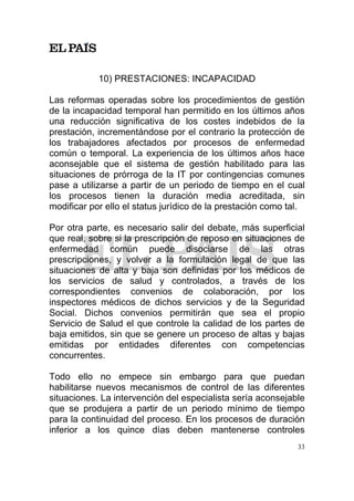 10) PRESTACIONES: INCAPACIDAD

Las reformas operadas sobre los procedimientos de gestión
de la incapacidad temporal han permitido en los últimos años
una reducción significativa de los costes indebidos de la
prestación, incrementándose por el contrario la protección de
los trabajadores afectados por procesos de enfermedad
común o temporal. La experiencia de los últimos años hace
aconsejable que el sistema de gestión habilitado para las
situaciones de prórroga de la IT por contingencias comunes
pase a utilizarse a partir de un periodo de tiempo en el cual
los procesos tienen la duración media acreditada, sin
modificar por ello el status jurídico de la prestación como tal.

Por otra parte, es necesario salir del debate, más superficial
que real, sobre si la prescripción de reposo en situaciones de
enfermedad común puede disociarse de las otras
prescripciones, y volver a la formulación legal de que las
situaciones de alta y baja son definidas por los médicos de
los servicios de salud y controlados, a través de los
correspondientes convenios de colaboración, por los
inspectores médicos de dichos servicios y de la Seguridad
Social. Dichos convenios permitirán que sea el propio
Servicio de Salud el que controle la calidad de los partes de
baja emitidos, sin que se genere un proceso de altas y bajas
emitidas por entidades diferentes con competencias
concurrentes.

Todo ello no empece sin embargo para que puedan
habilitarse nuevos mecanismos de control de las diferentes
situaciones. La intervención del especialista sería aconsejable
que se produjera a partir de un periodo mínimo de tiempo
para la continuidad del proceso. En los procesos de duración
inferior a los quince días deben mantenerse controles
                                                              33
 