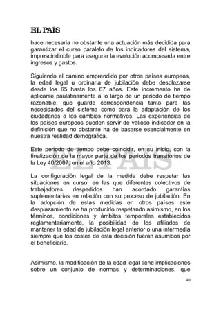hace necesaria no obstante una actuación más decidida para
garantizar el curso paralelo de los indicadores del sistema,
imprescindinble para asegurar la evolución acompasada entre
ingresos y gastos.

Siguiendo el camino emprendido por otros países europeos,
la edad legal u ordinaria de jubilación debe desplazarse
desde los 65 hasta los 67 años. Este incremento ha de
aplicarse paulatinamente a lo largo de un periodo de tiempo
razonable, que guarde correspondencia tanto para las
necesidades del sistema como para la adaptación de los
ciudadanos a los cambios normativos. Las experiencias de
los países europeos pueden servir de valioso indicador en la
definición que no obstante ha de basarse esencialmente en
nuestra realidad demográfica.

Este periodo de tiempo debe coincidir, en su inicio, con la
finalización de la mayor parte de los periodos transitorios de
la Ley 40/2007, en el año 2013.

La configuración legal de la medida debe respetar las
situaciones en curso, en las que diferentes colectivos de
trabajadores     despedidos     han    acordado      garantías
suplementarias en relación con su proceso de jubilación. En
la adopción de estas medidas en otros países este
desplazamiento se ha producido respetando asimismo, en los
términos, condiciones y ámbitos temporales establecidos
reglamentariamente, la posibilidad de los afiliados de
mantener la edad de jubilación legal anterior o una intermedia
siempre que los costes de esta decisión fueran asumidos por
el beneficiario.


Asimismo, la modificación de la edad legal tiene implicaciones
sobre un conjunto de normas y determinaciones, que
                                                            40
 