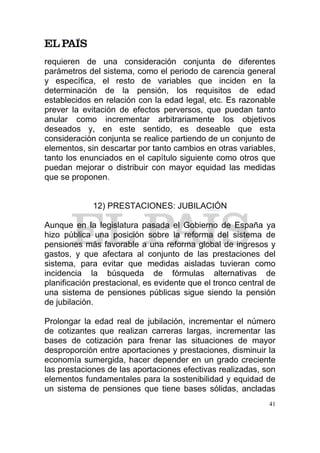 requieren de una consideración conjunta de diferentes
parámetros del sistema, como el periodo de carencia general
y específica, el resto de variables que inciden en la
determinación de la pensión, los requisitos de edad
establecidos en relación con la edad legal, etc. Es razonable
prever la evitación de efectos perversos, que puedan tanto
anular como incrementar arbitrariamente los objetivos
deseados y, en este sentido, es deseable que esta
consideración conjunta se realice partiendo de un conjunto de
elementos, sin descartar por tanto cambios en otras variables,
tanto los enunciados en el capítulo siguiente como otros que
puedan mejorar o distribuir con mayor equidad las medidas
que se proponen.


             12) PRESTACIONES: JUBILACIÓN

Aunque en la legislatura pasada el Gobierno de España ya
hizo pública una posición sobre la reforma del sistema de
pensiones más favorable a una reforma global de ingresos y
gastos, y que afectara al conjunto de las prestaciones del
sistema, para evitar que medidas aisladas tuvieran como
incidencia la búsqueda de fórmulas alternativas de
planificación prestacional, es evidente que el tronco central de
una sistema de pensiones públicas sigue siendo la pensión
de jubilación.

Prolongar la edad real de jubilación, incrementar el número
de cotizantes que realizan carreras largas, incrementar las
bases de cotización para frenar las situaciones de mayor
desproporción entre aportaciones y prestaciones, disminuir la
economía sumergida, hacer depender en un grado creciente
las prestaciones de las aportaciones efectivas realizadas, son
elementos fundamentales para la sostenibilidad y equidad de
un sistema de pensiones que tiene bases sólidas, ancladas
                                                              41
 