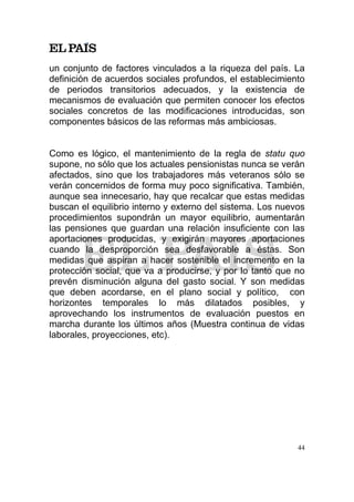 un conjunto de factores vinculados a la riqueza del país. La
definición de acuerdos sociales profundos, el establecimiento
de periodos transitorios adecuados, y la existencia de
mecanismos de evaluación que permiten conocer los efectos
sociales concretos de las modificaciones introducidas, son
componentes básicos de las reformas más ambiciosas.


Como es lógico, el mantenimiento de la regla de statu quo
supone, no sólo que los actuales pensionistas nunca se verán
afectados, sino que los trabajadores más veteranos sólo se
verán concernidos de forma muy poco significativa. También,
aunque sea innecesario, hay que recalcar que estas medidas
buscan el equilibrio interno y externo del sistema. Los nuevos
procedimientos supondrán un mayor equilibrio, aumentarán
las pensiones que guardan una relación insuficiente con las
aportaciones producidas, y exigirán mayores aportaciones
cuando la desproporción sea desfavorable a éstas. Son
medidas que aspiran a hacer sostenible el incremento en la
protección social, que va a producirse, y por lo tanto que no
prevén disminución alguna del gasto social. Y son medidas
que deben acordarse, en el plano social y político, con
horizontes temporales lo más dilatados posibles, y
aprovechando los instrumentos de evaluación puestos en
marcha durante los últimos años (Muestra continua de vidas
laborales, proyecciones, etc).




                                                            44
 