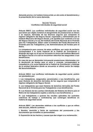 demanda previa y no hubiere transcurrido un año entre el desistimiento y
la presentación de la nueva demanda.


                             Sección Tercera
               Conflictos individuales de seguridad social


Artículo 899-D. Los conflictos individuales de seguridad social son los
que tienen por objeto reclamar el otorgamiento de prestaciones en dinero
o en especie, derivadas de los diversos seguros que componen el
régimen obligatorio del Seguro Social, organizado y administrado por el
Instituto Mexicano del Seguro Social, y de aquellas que conforme a la Ley
del Seguro Social y la Ley del Instituto del Fondo Nacional de la Vivienda
para los Trabajadores, deban cubrir el Instituto del Fondo Nacional de la
Vivienda para los Trabajadores y las Administradoras de Fondos para el
Retiro.
La competencia para conocer de estos conflictos, por razón de territorio
corresponderá a la Junta Especial de la Federal de Conciliación y
Arbitraje del lugar en el que se encuentre la clínica del Instituto Mexicano
del Seguro Social a la cual se encuentren adscritos los asegurados o sus
beneficiarios.
En caso de que se demanden únicamente prestaciones relacionadas con
la devolución de fondos para el retiro y vivienda, corresponderá la
competencia a la Junta Especial de la Federal de Conciliación y Arbitraje
de la entidad federativa donde se encuentre el último centro de trabajo
del derechohabiente.


Artículo 899-E. Los conflictos individuales de seguridad social, podrán
ser planteados por:
I. Los trabajadores, asegurados, pensionados o sus beneficiarios, que
sean titulares de derechos derivados de los seguros que comprende el
régimen obligatorio del Seguro Social;
II. Los trabajadores que sean titulares de derechos derivados del Fondo
Nacional de la Vivienda para los Trabajadores o sus beneficiarios;
III. Los titulares de las cuentas individuales del Sistema de Ahorro para el
Retiro de los trabajadores sujetos a esta ley o sus beneficiarios; y
IV. Los trabajadores a quienes les resulten aplicables los contratos
colectivos de trabajo o contratos-ley que contengan beneficios en
materia de seguridad social.


Artículo 899-F. Las demandas relativas a los conflictos a que se refiere
esta sección, deberán contener:
I. Nombre, domicilio y fecha de nacimiento del promovente y los
documentos que acrediten su personalidad;
II. Exposición de los hechos y causas que dan origen a su reclamación;




                                                                         110
 