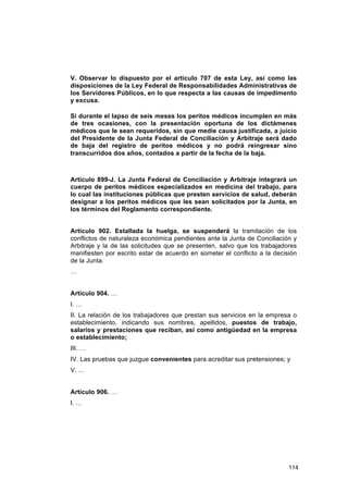 V. Observar lo dispuesto por el artículo 707 de esta Ley, así como las
disposiciones de la Ley Federal de Responsabilidades Administrativas de
los Servidores Públicos, en lo que respecta a las causas de impedimento
y excusa.

Si durante el lapso de seis meses los peritos médicos incumplen en más
de tres ocasiones, con la presentación oportuna de los dictámenes
médicos que le sean requeridos, sin que medie causa justificada, a juicio
del Presidente de la Junta Federal de Conciliación y Arbitraje será dado
de baja del registro de peritos médicos y no podrá reingresar sino
transcurridos dos años, contados a partir de la fecha de la baja.



Artículo 899-J. La Junta Federal de Conciliación y Arbitraje integrará un
cuerpo de peritos médicos especializados en medicina del trabajo, para
lo cual las instituciones públicas que presten servicios de salud, deberán
designar a los peritos médicos que les sean solicitados por la Junta, en
los términos del Reglamento correspondiente.


Artículo 902. Estallada la huelga, se suspenderá la tramitación de los
conflictos de naturaleza económica pendientes ante la Junta de Conciliación y
Arbitraje y la de las solicitudes que se presenten, salvo que los trabajadores
manifiesten por escrito estar de acuerdo en someter el conflicto a la decisión
de la Junta.
…


Artículo 904. …
I. …
II. La relación de los trabajadores que prestan sus servicios en la empresa o
establecimiento, indicando sus nombres, apellidos, puestos de trabajo,
salarios y prestaciones que reciban, así como antigüedad en la empresa
o establecimiento;
III. …
IV. Las pruebas que juzgue convenientes para acreditar sus pretensiones; y
V. …


Artículo 906. …
I. …




                                                                           114
 