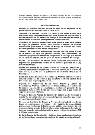 quienes podrán delegar el ejercicio de esta facultad en los funcionarios
subordinados que estimen conveniente, mediante acuerdo que se publique en
el periódico oficial que corresponda.


                          Artículos Transitorios
Primero. El presente Decreto entrará en vigor al día siguiente de su
publicación en el Diario Oficial de la Federación.
Segundo. Los patrones contarán con treinta y seis meses a partir de la
entrada en vigor del presente Decreto, para realizar las adecuaciones a
las instalaciones de los centros de trabajo, a fin de facilitar el acceso y
desarrollo de actividades de las personas con discapacidad.
Asimismo, los patrones contarán con doce meses a partir de la entrada
en vigor del presente Decreto, para proceder a realizar los trámites
conducentes para afiliar el centro de trabajo al Instituto del Fondo
Nacional para el Consumo de los Trabajadores.
Tercero. Las autoridades competentes contarán con seis meses a partir
de la entrada en vigor del presente Decreto, para instrumentar las
acciones que permitan atender las obligaciones a su cargo que derivan
de los artículos 365 Bis, 391 Bis y 424 Bis de la Ley Federal del Trabajo.
Cuarto. Los sindicatos de oficios varios existentes conservarán su
registro y su personalidad jurídica en los términos previstos en la Ley
Federal del Trabajo.
Quinto. Los Plenos de las Juntas Federal y Locales de Conciliación y
Arbitraje adecuarán su Reglamento al presente Decreto, en el término de
seis meses, a partir de su publicación en el Diario Oficial de la
Federación.
Sexto. Las Juntas Locales de Conciliación y Arbitraje podrán adoptar el
servicio profesional de carrera a que se refiere el artículo 525-Bis de la
ley, acorde a su régimen jurídico local.
Séptimo. Los Presidentes de las Juntas Federal y Locales                 de
Conciliación y Arbitraje establecerán los lineamientos para el sistema   de
formación, capacitación y actualización jurídica del personal de         su
respectiva Junta dentro de los seis meses siguientes a que entren        en
vigor las presentes reformas.
Octavo. El Servicio Público de Conciliación deberá quedar integrado a
más tardar para el ejercicio presupuestal siguiente a aquél en que entren
en vigor las presentes reformas.
Noveno. La Secretaría del Trabajo y Previsión Social deberá expedir las
tablas de enfermedades de trabajo y de valuación de incapacidades
permanentes resultantes de los riesgos de trabajo, en un término de seis
meses contados a partir de la entrada en vigor del presente Decreto, en
tanto se seguirán aplicando las tablas a que se refieren los artículos 513
y 514 que se reforman.
La Junta Federal de Conciliación y Arbitraje deberá establecer el registro
de peritos médicos en materia de medicina del trabajo a que se refiere el




                                                                         129
 