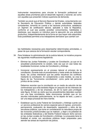 instrumentar mecanismos para vincular la formación profesional con
     aquellas áreas prioritarias para el desarrollo regional y nacional, así como
     con aquellas que presenten índices superiores de demanda.

     También se prevé que el Servicio Nacional de Empleo, conjuntamente con
     la Secretaría de Educación Pública y demás autoridades federales
     competentes, tomando en cuenta a los sectores productivos, establezca
     un régimen de certificación laboral, aplicable a toda la República,
     conforme al cual sea posible acreditar conocimientos, habilidades o
     destrezas, que requiere un individuo para la ejecución de una actividad
     productiva, independientemente de la forma en que hayan sido adquiridos.
     Esta posibilidad permitirá a los trabajadores demostrar que cuentan con




     las habilidades necesarias para desempeñar determinadas actividades, a
     pesar de que carezca de la formación escolar correpondiente.

34. Para fortalecer la administración de la justicia laboral, la iniciativa propone
    las siguientes modificaciones legislativas:

     •   Eliminar las Juntas Federales y Locales de Conciliación, ya que en la
         actualidad prácticamente no existen, toda vez que en casi todas las
         localidades funcionan Juntas de Conciliación y Arbitraje.

     •   Incorporar expresamente en el proceso laboral el principio de la
         conciliación. Durante todo el procedimiento y hasta antes de dictarse el
         laudo, las Juntas intentarían que las partes resuelvan los conflictos
         mediante la conciliación. En complemente a esta medida, se crea la
         figura de los “funcionarios conciliadores”, como parte del personal
         jurídico de las Juntas.

         Debemos recordar que la conciliación es un medio de solución de las
         controversias que evita tardados litigios en perjuicio de los intereses de
         los trabajadores y de las empresas, de ahí la razón para privilegiar
         esta figura. Si bien es cierto que los procedimientos laborales cuentan
         con una fase conciliatoria, debe reconocerse también que en los
         asuntos individuales particularmente, se ha dejado de lado, y pasó a
         ser una etapa procesal de mero trámite.

     •   Establecer que la Junta Federal de Conciliación y Arbitraje cuente con
         un servicio profesional de carrera especial para el ingreso, promoción,
         permanencia, evaluación de desempeño, separación y retiro de los
         servidores públicos, que tome en consideración la naturaleza propia de
         las funciones jurisdiccionales que se realizan, y dejar a la potestad de
         las entidades federativas y del Distrito Federal instaurar dicho servicio
         en las Juntas Locales de Conciliación y Arbitraje. La propuesta tiene la
         finalidad el contar con servidores públicos mejor preparados para
         atender las tareas de impartición de justicia.


                                                                                19
 
