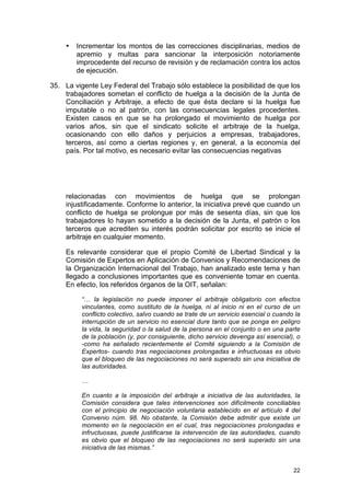 •   Incrementar los montos de las correcciones disciplinarias, medios de
         apremio y multas para sancionar la interposición notoriamente
         improcedente del recurso de revisión y de reclamación contra los actos
         de ejecución.

35. La vigente Ley Federal del Trabajo sólo establece la posibilidad de que los
    trabajadores sometan el conflicto de huelga a la decisión de la Junta de
    Conciliación y Arbitraje, a efecto de que ésta declare si la huelga fue
    imputable o no al patrón, con las consecuencias legales procedentes.
    Existen casos en que se ha prolongado el movimiento de huelga por
    varios años, sin que el sindicato solicite el arbitraje de la huelga,
    ocasionando con ello daños y perjuicios a empresas, trabajadores,
    terceros, así como a ciertas regiones y, en general, a la economía del
    país. Por tal motivo, es necesario evitar las consecuencias negativas




     relacionadas con movimientos de huelga que se prolongan
     injustificadamente. Conforme lo anterior, la iniciativa prevé que cuando un
     conflicto de huelga se prolongue por más de sesenta días, sin que los
     trabajadores lo hayan sometido a la decisión de la Junta, el patrón o los
     terceros que acrediten su interés podrán solicitar por escrito se inicie el
     arbitraje en cualquier momento.

     Es relevante considerar que el propio Comité de Libertad Sindical y la
     Comisión de Expertos en Aplicación de Convenios y Recomendaciones de
     la Organización Internacional del Trabajo, han analizado este tema y han
     llegado a conclusiones importantes que es conveniente tomar en cuenta.
     En efecto, los referidos órganos de la OIT, señalan:

          “… la legislación no puede imponer el arbitraje obligatorio con efectos
          vinculantes, como sustituto de la huelga, ni al inicio ni en el curso de un
          conflicto colectivo, salvo cuando se trate de un servicio esencial o cuando la
          interrupción de un servicio no esencial dure tanto que se ponga en peligro
          la vida, la seguridad o la salud de la persona en el conjunto o en una parte
          de la población (y, por consiguiente, dicho servicio devenga así esencial), o
          -como ha señalado recientemente el Comité siguiendo a la Comisión de
          Expertos- cuando tras negociaciones prolongadas e infructuosas es obvio
          que el bloqueo de las negociaciones no será superado sin una iniciativa de
          las autoridades.

          …

          En cuanto a la imposición del arbitraje a iniciativa de las autoridades, la
          Comisión considera que tales intervenciones son difícilmente conciliables
          con el principio de negociación voluntaria establecido en el artículo 4 del
          Convenio núm. 98. No obstante, la Comisión debe admitir que existe un
          momento en la negociación en el cual, tras negociaciones prolongadas e
          infructuosas, puede justificarse la intervención de las autoridades, cuando
          es obvio que el bloqueo de las negociaciones no será superado sin una
          iniciativa de las mismas.”


                                                                                     22
 