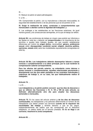 III. …
IV. Reducir el patrón el salario al trabajador;
V. a VII. …
VIII. Comprometer el patrón, con su imprudencia o descuido inexcusables, la
seguridad del establecimiento o de las personas que se encuentren en él;
IX. Exigir la realización de actos, conductas o comportamientos que
menoscaben o atenten contra la dignidad del trabajador; y
X. Las análogas a las establecidas en las fracciones anteriores, de igual
manera graves y de consecuencias semejantes, en lo que al trabajo se refiere.


Artículo 56. Las condiciones de trabajo en ningún caso podrán ser inferiores a
las fijadas en esta ley y deberán ser proporcionales a la importancia de los
servicios e iguales para trabajos iguales, sin que puedan establecerse
diferencias por motivo de origen étnico, nacionalidad, género, preferencia
sexual, edad, discapacidad, condición social, religión, doctrina política,
opiniones, estado civil, salvo las modalidades expresamente consignadas en
esta ley.




Artículo 56 Bis. Los trabajadores deberán desempeñar labores o tareas
conexas o complementarias a su labor principal, por lo cual recibirán la
compensación salarial correspondiente.
Para los efectos del párrafo anterior, se entenderán como labores o
tareas conexas o complementarias, aquellas relacionadas permanente y
directamente con las que estén pactadas en los contratos individuales y
colectivos de trabajo o, en su caso, las que habitualmente realice el
trabajador.


Artículo 74. …
I. a IX. …
Los trabajadores y el patrón podrán convenir que los días de descanso a
que se refieren las fracciones I, IV, V, VII y VIII de este artículo, se
disfruten alternativamente otro día para ampliar los descansos
semanales o mensuales.


Artículo 75. En los casos del artículo anterior y de los días de descanso
contractuales, los trabajadores y los patrones determinarán el número de los
trabajadores que deban prestar sus servicios cuando así lo requieran las
necesidades del trabajo y tendrán derecho a que se les pague,
independientemente del salario que les corresponde por el descanso
obligatorio, un salario doble por el servicio prestado. Si no se llega a un
convenio, resolverá la Junta competente.


Artículo 83. …



                                                                            39
 