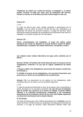 Tratándose de salario por unidad de tiempo, el trabajador y el patrón
podrán convenir el pago por cada hora de prestación del servicio,
siempre y cuando no se exceda la jornada máxima legal en esta Ley.
…


Artículo 97. …
I. a III. …
IV. Pago de abonos para cubrir créditos otorgados o garantizados por el
Instituto a que se refiere el artículo 103 Bis de esta Ley, destinados a la
adquisición de bienes de consumo duradero o al pago de servicios. Estos
descuentos estarán precedidos de la aceptación que libremente haya hecho el
trabajador y no podrán exceder del 10% del salario.


Artículo 101. …
Previo consentimiento del trabajador, el pago del salario podrá
efectuarse por medio de depósito en cuenta bancaria, tarjeta de débito,
transferencias o cualquier otro medio electrónico. Los gastos o costos




que originen estos medios alternativos de pago serán cubiertos por el
patrón.


Artículo 103 Bis. El Instituto del Fondo Nacional para el Consumo de los
Trabajadores, conforme a la Ley que lo regula, establecerá las bases
para:
I. Otorgar crédito a los trabajadores, procurando las mejores condiciones
de mercado, y
II. Facilitar el acceso de los trabajadores a los servicios financieros que
promuevan su ahorro y la consolidación de su patrimonio.


Artículo 110. Los descuentos en los salarios de los trabajadores, están
prohibidos salvo en los casos y con los requisitos siguientes:
I. a IV…
V. Pago de pensiones alimenticias en favor de la esposa, hijos, ascendientes y
nietos, decretado por la autoridad competente. En caso de que el trabajador
deje de prestar sus servicios en el centro de trabajo, el patrón deberá
informar a la autoridad jurisdiccional competente y los acreedores
alimentarios tal circunstancia, dentro de los cinco días hábiles siguientes
a la fecha de la terminación de la relación laboral;
VI. Se deroga.
VII. Pago de abonos para cubrir créditos garantizados por el Instituto a que se
refiere el artículo 103 Bis de esta Ley, destinados a la adquisición de bienes de
consumo, o al pago de servicios. Estos descuentos deberán haber sido



                                                                               40
 