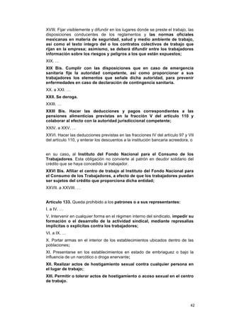 XVIII. Fijar visiblemente y difundir en los lugares donde se preste el trabajo, las
disposiciones conducentes de los reglamentos y las normas oficiales
mexicanas en materia de seguridad, salud y medio ambiente de trabajo,
así como el texto íntegro del o los contratos colectivos de trabajo que
rijan en la empresa; asimismo, se deberá difundir entre los trabajadores
información sobre los riesgos y peligros a los que están expuestos;
XIX. …
XIX Bis. Cumplir con las disposiciones que en caso de emergencia
sanitaria fije la autoridad competente, así como proporcionar a sus
trabajadores los elementos que señale dicha autoridad, para prevenir
enfermedades en caso de declaración de contingencia sanitaria.
XX. a XXI. …
XXII. Se deroga.
XXIII. …
XXIII Bis. Hacer las deducciones y pagos correspondientes a las
pensiones alimenticias previstas en la fracción V del artículo 110 y
colaborar al efecto con la autoridad jurisdiccional competente;
XXIV. a XXV. …
XXVI. Hacer las deducciones previstas en las fracciones IV del artículo 97 y VII
del artículo 110, y enterar los descuentos a la institución bancaria acreedora, o


en su caso, al Instituto del Fondo Nacional para el Consumo de los
Trabajadores. Esta obligación no convierte al patrón en deudor solidario del
crédito que se haya concedido al trabajador.
XXVI Bis. Afiliar el centro de trabajo al Instituto del Fondo Nacional para
el Consumo de los Trabajadores, a efecto de que los trabajadores puedan
ser sujetos del crédito que proporciona dicha entidad;
XXVII. a XXVIII. …


Artículo 133. Queda prohibido a los patrones o a sus representantes:
I. a IV. …
V. Intervenir en cualquier forma en el régimen interno del sindicato, impedir su
formación o el desarrollo de la actividad sindical, mediante represalias
implícitas o explícitas contra los trabajadores;
VI. a IX. …
X. Portar armas en el interior de los establecimientos ubicados dentro de las
poblaciones;
XI. Presentarse en los establecimientos en estado de embriaguez o bajo la
influencia de un narcótico o droga enervante;
XII. Realizar actos de hostigamiento sexual contra cualquier persona en
el lugar de trabajo;
XIII. Permitir o tolerar actos de hostigamiento o acoso sexual en el centro
de trabajo.




                                                                                 42
 