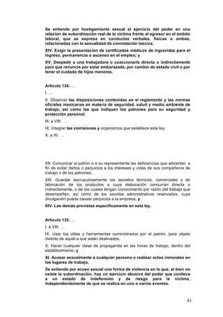 Se entiende por hostigamiento sexual el ejercicio del poder en una
relación de subordinación real de la víctima frente al agresor en el ámbito
laboral, que se expresa en conductas verbales, físicas o ambas,
relacionadas con la sexualidad de connotación lasciva;
XIV. Exigir la presentación de certificados médicos de ingravidez para el
ingreso, permanencia o ascenso en el empleo; y
XV. Despedir a una trabajadora o coaccionarla directa o indirectamente
para que renuncie por estar embarazada, por cambio de estado civil o por
tener el cuidado de hijos menores.


Artículo 134. …
I. …
II. Observar las disposiciones contenidas en el reglamento y las normas
oficiales mexicanas en materia de seguridad, salud y medio ambiente de
trabajo, así como las que indiquen los patrones para su seguridad y
protección personal;
III. a VIII. …
IX. Integrar las comisiones y organismos que establece esta ley;
X. a XI. …




XII. Comunicar al patrón o a su representante las deficiencias que adviertan, a
fin de evitar daños o perjuicios a los intereses y vidas de sus compañeros de
trabajo o de los patrones;
XIII. Guardar escrupulosamente los secretos técnicos, comerciales y de
fabricación de los productos a cuya elaboración concurran directa o
indirectamente, o de los cuales tengan conocimiento por razón del trabajo que
desempeñen, así como de los asuntos administrativos reservados, cuya
divulgación pueda causar perjuicios a la empresa; y
XIV. Las demás previstas específicamente en esta ley.


Artículo 135. …
I. a VIII. …
IX. Usar los útiles y herramientas suministrados por el patrón, para objeto
distinto de aquél a que están destinados;
X. Hacer cualquier clase de propaganda en las horas de trabajo, dentro del
establecimiento; y
XI. Acosar sexualmente a cualquier persona o realizar actos inmorales en
los lugares de trabajo.
Se entiende por acoso sexual una forma de violencia en la que, si bien no
existe la subordinación, hay un ejercicio abusivo del poder que conlleva
a un estado de indefensión y de riesgo para la víctima,
independientemente de que se realice en uno o varios eventos.



                                                                             43
 