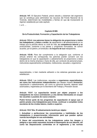 Artículo 147. El Ejecutivo Federal, previo estudio y dictamen del organismo
que se constituya para administrar los recursos del Fondo Nacional de la
Vivienda, determinará las modalidades y fechas en que se incorporarán al
régimen establecido por este capítulo:
I. a II. …


                               Capítulo III BIS
    De la Productividad, Formación y Capacitación de los Trabajadores


Artículo 153-A. Los patrones tienen la obligación de proporcionar a todos
los trabajadores, y éstos a recibir, la capacitación o el adiestramiento en su
trabajo que le permita elevar su nivel de vida, su competencia laboral y su
productividad, conforme a los planes y programas formulados, de común
acuerdo, por el patrón y el sindicato o la mayoría de sus trabajadores.


Artículo 153-B. Para dar cumplimiento a la obligación que, conforme al
artículo anterior les corresponde, los patrones podrán convenir con los
trabajadores en que la capacitación o adiestramiento se proporcione a éstos
dentro de la misma empresa o fuera de ella, por conducto de personal propio,
instructores especialmente contratados, instituciones, escuelas u organismos




especializados, o bien mediante adhesión a los sistemas generales que se
establezcan.


Artículo 153-C. Las instituciones, escuelas u organismos especializados,
así como los instructores independientes que deseen impartir formación,
capacitación o adiestramiento, así como su personal docente, deberán estar
autorizadas y registradas por la Secretaría del Trabajo y Previsión Social.


Artículo 153-F. La capacitación tendrá por objeto preparar a los
trabajadores de nueva contratación y a los demás interesados en ocupar
las vacantes o puestos de nueva creación.
Podrá formar parte de los programas de capacitación el apoyo que el
patrón preste a los trabajadores para iniciar, continuar o completar ciclos
escolares de los niveles básico, medio o superior.


Artículo 153-F Bis. El adiestramiento tendrá por objeto:
I. Actualizar y perfeccionar los conocimientos y habilidades de los
trabajadores y proporcionarles información para que puedan aplicar
nuevas tecnologías en sus actividades;
II. Hacer del conocimiento de los trabajadores sobre los riesgos y
peligros a que están expuestos durante el desempeño de sus labores, así
como las disposiciones contenidas en el reglamento y las normas


                                                                            44
 