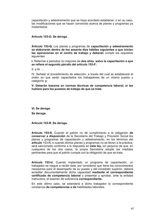 capacitación y adiestramiento que se haya acordado establecer, o en su caso,
las modificaciones que se hayan convenido acerca de planes y programas ya
implantados.


Artículo 153-O. Se deroga.


Artículo 153-Q. Los planes y programas de capacitación y adiestramiento
se elaborarán dentro de los sesenta días hábiles siguientes a que inicien
las operaciones en el centro de trabajo y deberán cumplir los requisitos
siguientes:
I. Referirse a periodos no mayores de dos años, salvo la capacitación a que
se refiere el segundo párrafo del artículo 153-F;
II. a III. …
IV. Señalar el procedimiento de selección, a través del cual se establecerá el
orden en que serán capacitados los trabajadores de un mismo puesto y
categoría; y
V. Deberán basarse en normas técnicas de competencia laboral, si las
hubiere para los puestos de trabajo de que se trate.




VI. Se deroga.
Se deroga.


Artículo 153-R. Se deroga.


Artículo 153-S. Cuando el patrón no dé cumplimiento a la obligación de
conservar a disposición de la Secretaría del Trabajo y Previsión Social los
planes y programas de capacitación y adiestramiento, en los términos del
artículo 153-N, o cuando dichos planes y programas no se lleven a la práctica,
será sancionado conforme a lo dispuesto en esta ley, sin perjuicio de que, en
cualquiera de los dos casos, la propia Secretaría adopte las medidas
pertinentes para que el patrón cumpla con la obligación de que se trata.


Artículo 153-U. Cuando implantado un programa de capacitación, un
trabajador se niegue a recibir ésta, por considerar que tiene los conocimientos
necesarios para el desempeño de su puesto y del inmediato superior, deberá
acreditar documentalmente dicha capacidad mediante el correspondiente
certificado de competencia laboral o presentar y aprobar, ante la entidad
instructora, el examen de suficiencia correspondiente.
En este último caso, se extenderá a dicho trabajador la correspondiente
constancia de competencias o de habilidades laborales.




                                                                             47
 