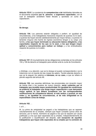 Artículo 153-V. La constancia de competencias o de habilidades laborales es
el documento expedido por la persona u organismo capacitador, con el
cual el trabajador acreditará haber llevado y aprobado un curso de
capacitación.
…
…
Se deroga.


Artículo 154. Los patrones estarán obligados a preferir, en igualdad de
circunstancias, a los trabajadores mexicanos respecto de quienes no lo sean,
a quienes les hayan servido satisfactoriamente por mayor tiempo, a quienes no
teniendo ninguna otra fuente de ingreso económico tengan a su cargo una
familia, a los que hayan terminado su educación básica obligatoria, a los
capacitados respecto de los que no lo sean, a los que tengan mayor
aptitud y conocimientos para realizar un trabajo y a los sindicalizados
respecto de quienes no lo estén.
…
…


Artículo 157. El incumplimiento de las obligaciones contenidas en los artículos
154 y 156 da derecho al trabajador para solicitar ante la Junta de Conciliación




y Arbitraje, a su elección, que se le otorgue el puesto correspondiente o se le
indemnice con el importe de tres meses de salario. Tendrá además derecho a
que se le paguen los salarios e intereses, en su caso, a que se refiere el
párrafo segundo del artículo 48.


Artículo 159. Las vacantes definitivas, las provisionales con duración mayor
de treinta días y los puestos de nueva creación, serán cubiertos por el
trabajador que acredite mayor productividad. En igualdad de condiciones
se preferirá al trabajador que tenga mayor capacitación o que demuestre
mayor aptitud, lo que deberá acreditarse con las correspondientes
certificaciones de competencia laboral; al más asiduo y puntual, en ese
orden y, en igualdad de circunstancias, al de más antigüedad en la
especialidad o área de trabajo.


Artículo 162. …
I. a II. …
III. La prima de antigüedad se pagará a los trabajadores que se separen
voluntariamente de su empleo, siempre que hayan cumplido quince años de
servicios, por lo menos. Asimismo se pagará a los que se separen por causa
justificada y a los que sean separados de su empleo, independientemente de
la justificación o injustificación del despido, con excepción de aquellos
trabajadores que hayan sido separados de su empleo por la comisión de




                                                                             48
 