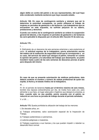 algún delito en contra del patrón o de sus representantes, del cual haya
sido condenado mediante sentencia que haya causado estado.


Artículo 168. En caso de contingencia sanitaria y siempre que así lo
determine la autoridad competente, no podrá utilizarse el trabajo de
mujeres en periodos de gestación o de lactancia. Las trabajadoras que se
encuentren en este supuesto, no sufrirán perjuicio en su salario,
prestaciones y derechos.
Cuando con motivo de la contingencia sanitaria se ordene la suspensión
general de labores, a las mujeres en periodos de gestación o de lactancia
les será aplicable lo dispuesto por el artículo 429, fracción IV de esta Ley.


Artículo 170. …
I. …
II. Disfrutarán de un descanso de seis semanas anteriores y seis posteriores al
parto. A solicitud expresa de la trabajadora, previa autorización escrita
del médico de la institución de seguridad social que le corresponda o, en
su caso, del servicio de salud que otorgue el patrón, tomando en cuenta
la opinión del patrón y la naturaleza del trabajo que desempeñe, se podrá
transferir hasta cuatro de las seis semanas de descanso previas al parto
para después del mismo;




En caso de que se presente autorización de médicos particulares, ésta
deberá contener el nombre y número de cédula profesional de quien los
expida, la fecha y el estado médico de la trabajadora.
III. …
IV. En el período de lactancia hasta por el término máximo de seis meses,
tendrán dos reposos extraordinarios por día, de media hora cada uno, para
alimentar a sus hijos, en lugar adecuado e higiénico que designe la empresa, o
bien, cuando esto no sea posible, previo acuerdo con el patrón se
reducirá en una hora su jornada de trabajo durante el período señalado;
V. a VII. …


Artículo 175. Queda prohibida la utilización del trabajo de los menores:
I. De dieciséis años, en:
a) Trabajos ambulantes, salvo autorización especial de la Inspección de
Trabajo.
b) Trabajos subterráneos o submarinos.
c) Labores peligrosas o insalubres.
d) Trabajos superiores a sus fuerzas y los que puedan impedir o retardar su
desarrollo físico normal.



                                                                             49
 
