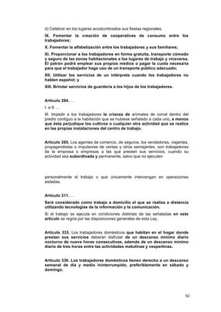 d) Celebrar en los lugares acostumbrados sus fiestas regionales.
IX. Fomentar la creación de cooperativas de consumo entre los
trabajadores;
X. Fomentar la alfabetización entre los trabajadores y sus familiares;
XI. Proporcionar a los trabajadores en forma gratuita, transporte cómodo
y seguro de las zonas habitacionales a los lugares de trabajo y viceversa.
El patrón podrá emplear sus propios medios o pagar la cuota necesaria
para que el trabajador haga uso de un transporte público adecuado;
XII. Utilizar los servicios de un intérprete cuando los trabajadores no
hablen español; y
XIII. Brindar servicios de guardería a los hijos de los trabajadores.


Artículo 284. …
I. a II. …
III. Impedir a los trabajadores la crianza de animales de corral dentro del
predio contiguo a la habitación que se hubiese señalado a cada uno, a menos
que ésta perjudique los cultivos o cualquier otra actividad que se realice
en las propias instalaciones del centro de trabajo.


Artículo 285. Los agentes de comercio, de seguros, los vendedores, viajantes,
propagandistas o impulsores de ventas y otros semejantes, son trabajadores
de la empresa o empresas a las que presten sus servicios, cuando su
actividad sea subordinada y permanente, salvo que no ejecuten




personalmente el trabajo o que únicamente intervengan en operaciones
aisladas.


Artículo 311. …
Será considerado como trabajo a domicilio el que se realiza a distancia
utilizando tecnologías de la información y la comunicación.
Si el trabajo se ejecuta en condiciones distintas de las señaladas en este
artículo se regirá por las disposiciones generales de esta Ley.


Artículo 333. Los trabajadores domésticos que habitan en el hogar donde
prestan sus servicios deberán disfrutar de un descanso mínimo diario
nocturno de nueve horas consecutivas, además de un descanso mínimo
diario de tres horas entre las actividades matutinas y vespertinas.


Artículo 336. Los trabajadores domésticos tienen derecho a un descanso
semanal de día y medio ininterrumpido, preferiblemente en sábado y
domingo.




                                                                           52
 