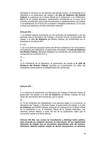 Aprobado el convenio en los términos del párrafo anterior, el Presidente de la
República o el gobernador del estado o el Jefe de Gobierno del Distrito
Federal, lo publicarán en el Diario Oficial de la Federación o en el Periódico
Oficial de la entidad federativa, declarándolo contrato-ley en la rama de la
industria considerada, para todas las empresas o establecimientos que existan
o se establezcan en el futuro en la entidad o entidades federativas, en la zona
o zonas que abarque o en todo el territorio nacional.


Artículo 415. …
I. La solicitud deberá presentarse por los sindicatos de trabajadores o por los
patrones ante la Secretaría del Trabajo y Previsión Social, el gobernador del
estado o el Jefe de Gobierno del Distrito Federal, de conformidad con lo
dispuesto en el artículo 407;
II. a IV. …
V. Si no se formula oposición dentro del término señalado en la convocatoria,
el Presidente de la República, el gobernador del estado o el Jefe de Gobierno
del Distrito Federal, declarará obligatorio el contrato-ley, de conformidad con
lo dispuesto en el artículo 414; y
VI. …
a) …
b) El Presidente de la República, el gobernador del estado o el Jefe de
Gobierno del Distrito Federal, tomando en consideración los datos del
expediente, podrá declarar la obligatoriedad del contrato-ley.




Artículo 419. …
I. …
II. La solicitud se presentará a la Secretaría del Trabajo y Previsión Social, al
gobernador del estado o al Jefe de Gobierno del Distrito Federal, 90 días
antes del vencimiento del contrato-ley, por lo menos;
III. …
IV. Si los sindicatos de trabajadores y los patrones llegan a un convenio, la
Secretaría del Trabajo y Previsión Social, el gobernador del estado o el Jefe
de Gobierno del Distrito Federal, ordenará su publicación en el Diario Oficial
de la Federación o en el Periódico Oficial de la entidad federativa. Las
reformas surtirán efectos a partir del día de su publicación, salvo que la
convención señale una fecha distinta.


Artículo 424 Bis. Las Juntas de Conciliación y Arbitraje harán pública,
para consulta de cualquier persona, la información de los reglamentos
interiores de trabajo que se encuentren depositados ante las mismas.
Asimismo, deberán expedir copias de dichos documentos, en términos



                                                                               58
 