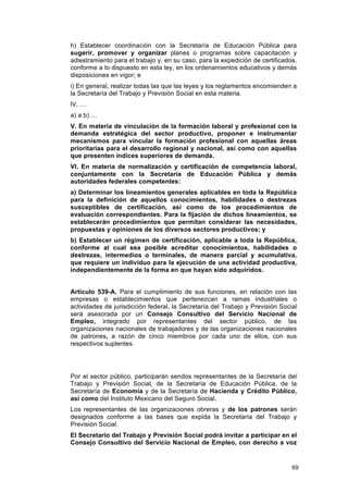 h) Establecer coordinación con la Secretaría de Educación Pública para
sugerir, promover y organizar planes o programas sobre capacitación y
adiestramiento para el trabajo y, en su caso, para la expedición de certificados,
conforme a lo dispuesto en esta ley, en los ordenamientos educativos y demás
disposiciones en vigor; e
i) En general, realizar todas las que las leyes y los reglamentos encomienden a
la Secretaría del Trabajo y Previsión Social en esta materia.
lV. …
a) a b) …
V. En materia de vinculación de la formación laboral y profesional con la
demanda estratégica del sector productivo, proponer e instrumentar
mecanismos para vincular la formación profesional con aquellas áreas
prioritarias para el desarrollo regional y nacional, así como con aquellas
que presenten índices superiores de demanda.
VI. En materia de normalización y certificación de competencia laboral,
conjuntamente con la Secretaría de Educación Pública y demás
autoridades federales competentes:
a) Determinar los lineamientos generales aplicables en toda la República
para la definición de aquellos conocimientos, habilidades o destrezas
susceptibles de certificación, así como de los procedimientos de
evaluación correspondientes. Para la fijación de dichos lineamientos, se
establecerán procedimientos que permitan considerar las necesidades,
propuestas y opiniones de los diversos sectores productivos; y
b) Establecer un régimen de certificación, aplicable a toda la República,
conforme al cual sea posible acreditar conocimientos, habilidades o
destrezas, intermedios o terminales, de manera parcial y acumulativa,
que requiere un individuo para la ejecución de una actividad productiva,
independientemente de la forma en que hayan sido adquiridos.


Artículo 539-A. Para el cumplimiento de sus funciones, en relación con las
empresas o establecimientos que pertenezcan a ramas industriales o
actividades de jurisdicción federal, la Secretaría del Trabajo y Previsión Social
será asesorada por un Consejo Consultivo del Servicio Nacional de
Empleo, integrado por representantes del sector público, de las
organizaciones nacionales de trabajadores y de las organizaciones nacionales
de patrones, a razón de cinco miembros por cada uno de ellos, con sus
respectivos suplentes.




Por el sector público, participarán sendos representantes de la Secretaría del
Trabajo y Previsión Social, de la Secretaría de Educación Pública, de la
Secretaría de Economía y de la Secretaría de Hacienda y Crédito Público,
así como del Instituto Mexicano del Seguro Social.
Los representantes de las organizaciones obreras y de los patrones serán
designados conforme a las bases que expida la Secretaría del Trabajo y
Previsión Social.
El Secretario del Trabajo y Previsión Social podrá invitar a participar en el
Consejo Consultivo del Servicio Nacional de Empleo, con derecho a voz


                                                                               69
 