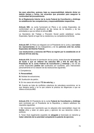 les sean adscritos, quienes, bajo su responsabilidad, deberán dictar en
debido tiempo y forma, los acuerdos que procedan para asegurar la
continuidad del procedimiento.
En el Reglamento Interior de la Junta Federal de Conciliación y Arbitraje
se establecerán las competencias y responsabilidades respectivas.


Artículo 606. La Junta funcionará en Pleno o en Juntas Especiales, de
conformidad con la clasificación de las ramas de la industria y de las
actividades a que se refiere el artículo 605.
La Secretaría del Trabajo y Previsión Social podrá establecer Juntas
Especiales, fijando el lugar de su residencia y su competencia territorial.
…


Artículo 607. El Pleno se integrará con el Presidente de la Junta y con todos
los representantes de los trabajadores y de los patrones ante las Juntas
Especiales del Distrito Federal.
Las resoluciones y sesiones del Pleno se regirán por lo establecido en el
artículo 615 de esta ley.


Artículo 610. Durante la tramitación de los juicios, hasta formular el proyecto
de laudo a que se refieren los artículos 885 y 916 de esta ley, el
Presidente de la Junta Federal de Conciliación y Arbitraje y los de las
Juntas Especiales podrán ser sustituidos por auxiliares, pero intervendrán
personalmente en la votación de las resoluciones siguientes:
I. Competencia;
II. Personalidad;
III. Nulidad de actuaciones;
IV. Sustitución de patrón;
V. En los casos del artículo 772 de esta ley; y
VI. Cuando se trate de conflictos colectivos de naturaleza económica, en la
que designe perito y en la que ordene la práctica de diligencias a que se
refiere el artículo 913.




Artículo 612. El Presidente de la Junta Federal de Conciliación y Arbitraje
será nombrado por el Presidente de la República, y deberá satisfacer los
requisitos siguientes:
I. Ser mexicano por nacimiento que no adquiera otra nacionalidad, mayor de
treinta años y estar en pleno goce y ejercicio de sus derechos civiles y
políticos;
II. Tener título legalmente expedido de abogado o licenciado en derecho y
haber obtenido de la autoridad competente la patente de ejercicio;




                                                                             73
 