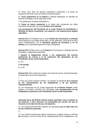 III. Tener cinco años de ejercicio profesional, posteriores a la fecha de
adquisición del título a que se refiere la fracción anterior;
IV. Tener experiencia en la materia y haberse distinguido en estudios de
derecho del trabajo y de la seguridad social;
V. No pertenecer al estado eclesiástico; y
VI. Gozar de buena reputación y no haber sido condenado por delito
intencional sancionado con pena privativa de la libertad.
Las percepciones del Presidente de la Junta Federal de Conciliación y
Arbitraje se fijarán anualmente, con sujeción a las disposiciones legales
aplicables.


Artículo 613. El Presidente de la Junta Federal de Conciliación y Arbitraje
será sustituido en sus faltas temporales y en las definitivas, entre tanto se hace
nuevo nombramiento, por el secretario general de Acuerdos y, en su
defecto, por el secretario general de mayor antigüedad.


Artículo 614. El Pleno de la Junta Federal de Conciliación y Arbitraje tiene las
facultades y obligaciones siguientes:
I. Expedir el Reglamento Interior y los reglamentos del servicio
profesional de carrera y el de evaluación del desempeño de los
Presidentes de las Juntas Especiales;
II. a IV. …
V. Se deroga.
VI. a VII. …


Artículo 615. Para uniformar el criterio de resolución de las Juntas Especiales,
se observarán las normas siguientes:
I. …
II. Para que pueda sesionar el Pleno, se requiere la presencia de la mayoría
de los representantes de los trabajadores y de los patrones,
respectivamente;
III. Los Presidentes de las Juntas Especiales en el Distrito Federal, serán
citados a la sesión y tendrán voz informativa. Los representantes de los
trabajadores y patrones y los Presidentes de las Juntas Especiales




radicadas fuera del Distrito Federal podrán participar como invitados en
las sesiones; o bien, formular sus propuestas por escrito, las que se
incluirán en el orden del día que corresponda;
IV. Las resoluciones del Pleno deberán ser aprobadas por la mitad más uno
de sus miembros presentes;
V. …
VI. Las mismas resoluciones podrán revisarse en cualquier tiempo a solicitud
de cincuenta y uno por ciento de los representantes de los trabajadores o de


                                                                                74
 