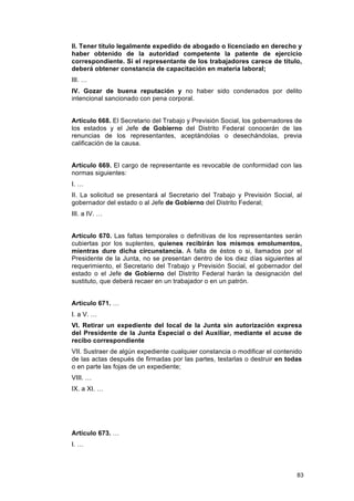 II. Tener título legalmente expedido de abogado o licenciado en derecho y
haber obtenido de la autoridad competente la patente de ejercicio
correspondiente. Si el representante de los trabajadores carece de título,
deberá obtener constancia de capacitación en materia laboral;
III. …
IV. Gozar de buena reputación y no haber sido condenados por delito
intencional sancionado con pena corporal.


Artículo 668. El Secretario del Trabajo y Previsión Social, los gobernadores de
los estados y el Jefe de Gobierno del Distrito Federal conocerán de las
renuncias de los representantes, aceptándolas o desechándolas, previa
calificación de la causa.


Artículo 669. El cargo de representante es revocable de conformidad con las
normas siguientes:
I. …
II. La solicitud se presentará al Secretario del Trabajo y Previsión Social, al
gobernador del estado o al Jefe de Gobierno del Distrito Federal;
III. a IV. …


Artículo 670. Las faltas temporales o definitivas de los representantes serán
cubiertas por los suplentes, quienes recibirán los mismos emolumentos,
mientras dure dicha circunstancia. A falta de éstos o si, llamados por el
Presidente de la Junta, no se presentan dentro de los diez días siguientes al
requerimiento, el Secretario del Trabajo y Previsión Social, el gobernador del
estado o el Jefe de Gobierno del Distrito Federal harán la designación del
sustituto, que deberá recaer en un trabajador o en un patrón.


Artículo 671. …
I. a V. …
VI. Retirar un expediente del local de la Junta sin autorización expresa
del Presidente de la Junta Especial o del Auxiliar, mediante el acuse de
recibo correspondiente
VII. Sustraer de algún expediente cualquier constancia o modificar el contenido
de las actas después de firmadas por las partes, testarlas o destruir en todas
o en parte las fojas de un expediente;
VIII. …
IX. a XI. …




Artículo 673. …
I. …



                                                                             83
 