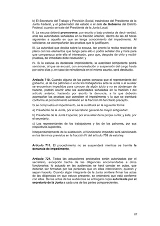 b) El Secretario del Trabajo y Previsión Social, tratándose del Presidente de la
Junta Federal, y el gobernador del estado o el Jefe de Gobierno del Distrito
Federal, cuando se trate del Presidente de la Junta Local;
II. La excusa deberá promoverse, por escrito y bajo protesta de decir verdad,
ante las autoridades señaladas en la fracción anterior, dentro de las 48 horas
siguientes a aquella en que se tenga conocimiento del impedimento. Al
solicitarse, se acompañarán las pruebas que lo justifiquen;
III. La autoridad que decida sobre la excusa, tan pronto la reciba resolverá de
plano con los elementos que tenga para ello o podrá señalar día y hora para
que comparezca ante ella el interesado, para que, después de oírlo y recibir
pruebas, de inmediato dicte resolución; y
IV. Si la excusa es declarada improcedente, la autoridad competente podrá
sancionar, al que se excusó, con amonestación o suspensión del cargo hasta
por ocho días y, en caso de reincidencia en el mismo asunto, será destituido.


Artículo 710. Cuando alguna de las partes conozca que el representante del
gobierno, el de los patrones o el de los trabajadores ante la Junta o el auxiliar
se encuentran impedidos para conocer de algún juicio y no se abstengan de
hacerlo, podrán ocurrir ante las autoridades señaladas en la fracción I del
artículo anterior, haciendo por escrito la denuncia, a la que deberán
acompañar las pruebas que acrediten el impedimento y la que se tramitará
conforme al procedimiento señalado en la fracción III del citado precepto.
Si se comprueba el impedimento, se le sustituirá en la siguiente forma:
a) Presidente de la Junta, por el secretario general de mayor antigüedad.
b) Presidente de la Junta Especial, por el auxiliar de la propia Junta; y éste, por
el secretario.
c) Los representantes de los trabajadores y los de los patrones, por sus
respectivos suplentes.
Independientemente de la sustitución, el funcionario impedido será sancionado
en los términos previstos en la fracción IV del artículo 709 de esta ley.


Artículo 711. El procedimiento no se suspenderá mientras se tramite la
denuncia de impedimento.


Artículo 721. Todas las actuaciones procesales serán autorizadas por el
secretario, excepción hecha de las diligencias encomendadas a otros
funcionarios; lo actuado en las audiencias se hará constar en actas, que
deberán ser firmadas por las personas que en ellas intervinieron, quieran y
sepan hacerlo. Cuando algún integrante de la Junta omitiere firmar las actas
de las diligencias en que estuvo presente, se entenderá que está conforme
con ellas. De las actas de las audiencias se entregará copia autorizada por el
secretario de la Junta a cada una de las partes comparecientes.




                                                                                 87
 