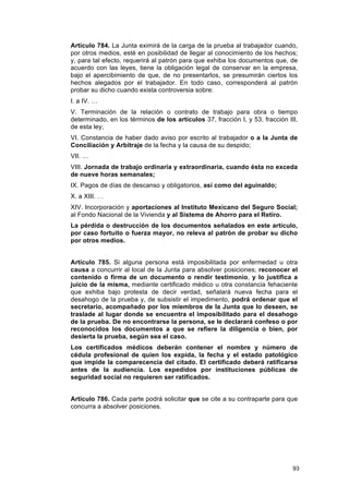 Artículo 784. La Junta eximirá de la carga de la prueba al trabajador cuando,
por otros medios, esté en posibilidad de llegar al conocimiento de los hechos;
y, para tal efecto, requerirá al patrón para que exhiba los documentos que, de
acuerdo con las leyes, tiene la obligación legal de conservar en la empresa,
bajo el apercibimiento de que, de no presentarlos, se presumirán ciertos los
hechos alegados por el trabajador. En todo caso, corresponderá al patrón
probar su dicho cuando exista controversia sobre:
I. a IV. …
V. Terminación de la relación o contrato de trabajo para obra o tiempo
determinado, en los términos de los artículos 37, fracción I, y 53, fracción III,
de esta ley;
VI. Constancia de haber dado aviso por escrito al trabajador o a la Junta de
Conciliación y Arbitraje de la fecha y la causa de su despido;
VII. …
VIII. Jornada de trabajo ordinaria y extraordinaria, cuando ésta no exceda
de nueve horas semanales;
IX. Pagos de días de descanso y obligatorios, así como del aguinaldo;
X. a XIII. …
XIV. Incorporación y aportaciones al Instituto Mexicano del Seguro Social;
al Fondo Nacional de la Vivienda y al Sistema de Ahorro para el Retiro.
La pérdida o destrucción de los documentos señalados en este artículo,
por caso fortuito o fuerza mayor, no releva al patrón de probar su dicho
por otros medios.


Artículo 785. Si alguna persona está imposibilitada por enfermedad u otra
causa a concurrir al local de la Junta para absolver posiciones; reconocer el
contenido o firma de un documento o rendir testimonio, y lo justifica a
juicio de la misma, mediante certificado médico u otra constancia fehaciente
que exhiba bajo protesta de decir verdad, señalará nueva fecha para el
desahogo de la prueba y, de subsistir el impedimento, podrá ordenar que el
secretario, acompañado por los miembros de la Junta que lo deseen, se
traslade al lugar donde se encuentra el imposibilitado para el desahogo
de la prueba. De no encontrarse la persona, se le declarará confeso o por
reconocidos los documentos a que se refiere la diligencia o bien, por
desierta la prueba, según sea el caso.
Los certificados médicos deberán contener el nombre y número de
cédula profesional de quien los expida, la fecha y el estado patológico
que impide la comparecencia del citado. El certificado deberá ratificarse
antes de la audiencia. Los expedidos por instituciones públicas de
seguridad social no requieren ser ratificados.


Artículo 786. Cada parte podrá solicitar que se cite a su contraparte para que
concurra a absolver posiciones.




                                                                               93
 