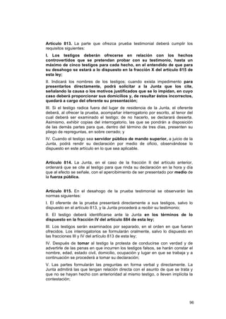 Artículo 813. La parte que ofrezca prueba testimonial deberá cumplir los
requisitos siguientes:
I. Los testigos deberán ofrecerse en relación con los hechos
controvertidos que se pretendan probar con su testimonio, hasta un
máximo de cinco testigos para cada hecho, en el entendido de que para
su desahogo se estará a lo dispuesto en la fracción X del artículo 815 de
esta ley;
II. Indicará los nombres de los testigos; cuando exista impedimento para
presentarlos directamente, podrá solicitar a la Junta que los cite,
señalando la causa o los motivos justificados que se lo impidan, en cuyo
caso deberá proporcionar sus domicilios y, de resultar éstos incorrectos,
quedará a cargo del oferente su presentación;
III. Si el testigo radica fuera del lugar de residencia de la Junta, el oferente
deberá, al ofrecer la prueba, acompañar interrogatorio por escrito, al tenor del
cual deberá ser examinado el testigo; de no hacerlo, se declarará desierta.
Asimismo, exhibir copias del interrogatorio, las que se pondrán a disposición
de las demás partes para que, dentro del término de tres días, presenten su
pliego de repreguntas, en sobre cerrado; y
IV. Cuando el testigo sea servidor público de mando superior, a juicio de la
Junta, podrá rendir su declaración por medio de oficio, observándose lo
dispuesto en este artículo en lo que sea aplicable.


Artículo 814. La Junta, en el caso de la fracción II del artículo anterior,
ordenará que se cite al testigo para que rinda su declaración en la hora y día
que al efecto se señale, con el apercibimiento de ser presentado por medio de
la fuerza pública.


Artículo 815. En el desahogo de la prueba testimonial se observarán las
normas siguientes:
I. El oferente de la prueba presentará directamente a sus testigos, salvo lo
dispuesto en el artículo 813, y la Junta procederá a recibir su testimonio;
II. El testigo deberá identificarse ante la Junta en los términos de lo
dispuesto en la fracción IV del artículo 884 de esta ley;
III. Los testigos serán examinados por separado, en el orden en que fueran
ofrecidos. Los interrogatorios se formularán oralmente, salvo lo dispuesto en
las fracciones III y IV del artículo 813 de esta ley;
IV. Después de tomar al testigo la protesta de conducirse con verdad y de
advertirle de las penas en que incurren los testigos falsos, se harán constar el
nombre, edad, estado civil, domicilio, ocupación y lugar en que se trabaja y a
continuación se procederá a tomar su declaración;
V. Las partes formularán las preguntas en forma verbal y directamente. La
Junta admitirá las que tengan relación directa con el asunto de que se trata y
que no se hayan hecho con anterioridad al mismo testigo, o lleven implícita la
contestación;




                                                                              96
 