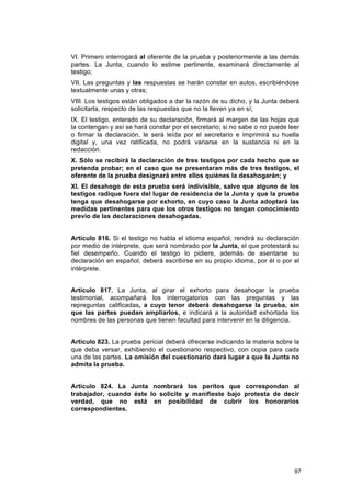 VI. Primero interrogará al oferente de la prueba y posteriormente a las demás
partes. La Junta, cuando lo estime pertinente, examinará directamente al
testigo;
VII. Las preguntas y las respuestas se harán constar en autos, escribiéndose
textualmente unas y otras;
VIII. Los testigos están obligados a dar la razón de su dicho, y la Junta deberá
solicitarla, respecto de las respuestas que no la lleven ya en sí;
IX. El testigo, enterado de su declaración, firmará al margen de las hojas que
la contengan y así se hará constar por el secretario; si no sabe o no puede leer
o firmar la declaración, le será leída por el secretario e imprimirá su huella
digital y, una vez ratificada, no podrá variarse en la sustancia ni en la
redacción.
X. Sólo se recibirá la declaración de tres testigos por cada hecho que se
pretenda probar; en el caso que se presentaran más de tres testigos, el
oferente de la prueba designará entre ellos quiénes la desahogarán; y
XI. El desahogo de esta prueba será indivisible, salvo que alguno de los
testigos radique fuera del lugar de residencia de la Junta y que la prueba
tenga que desahogarse por exhorto, en cuyo caso la Junta adoptará las
medidas pertinentes para que los otros testigos no tengan conocimiento
previo de las declaraciones desahogadas.


Artículo 816. Si el testigo no habla el idioma español, rendirá su declaración
por medio de intérprete, que será nombrado por la Junta, el que protestará su
fiel desempeño. Cuando el testigo lo pidiere, además de asentarse su
declaración en español, deberá escribirse en su propio idioma, por él o por el
intérprete.


Artículo 817. La Junta, al girar el exhorto para desahogar la prueba
testimonial, acompañará los interrogatorios con las preguntas y las
repreguntas calificadas, a cuyo tenor deberá desahogarse la prueba, sin
que las partes puedan ampliarlos, e indicará a la autoridad exhortada los
nombres de las personas que tienen facultad para intervenir en la diligencia.


Artículo 823. La prueba pericial deberá ofrecerse indicando la materia sobre la
que deba versar, exhibiendo el cuestionario respectivo, con copia para cada
una de las partes. La omisión del cuestionario dará lugar a que la Junta no
admita la prueba.


Artículo 824. La Junta nombrará los peritos que correspondan al
trabajador, cuando éste lo solicite y manifieste bajo protesta de decir
verdad, que no está en posibilidad de cubrir los honorarios
correspondientes.




                                                                              97
 