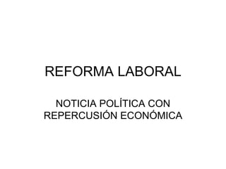 REFORMA LABORAL NOTICIA POLÍTICA CON REPERCUSIÓN ECONÓMICA 