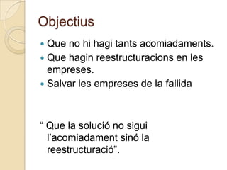 Objectius
 Que no hi hagi tants acomiadaments.
 Que hagin reestructuracions en les
  empreses.
 Salvar les empreses de la fallida




“ Que la solució no sigui
  l’acomiadament sinó la
  reestructuració”.
 