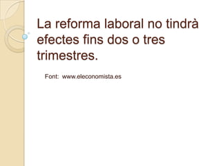 La reforma laboral no tindrà
efectes fins dos o tres
trimestres.
 Font: www.eleconomista.es
 