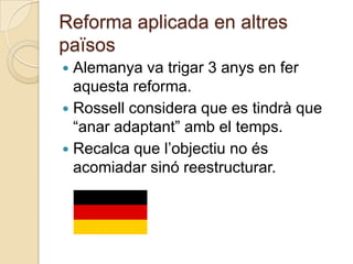 Reforma aplicada en altres
països
 Alemanya va trigar 3 anys en fer
  aquesta reforma.
 Rossell considera que es tindrà que
  “anar adaptant” amb el temps.
 Recalca que l’objectiu no és
  acomiadar sinó reestructurar.
 