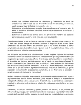 10




   •   Contar con sistemas adecuados de ventilación y fortificación en todas las
       explotaciones subterráneas, las que deberán tener dos vías de salida, por lo menos,
       desde cualquier lugar de trabajo, comunicadas entre sí.
   •   Proporcionar a los trabajadores el equipo de protección personal necesario, a fin de
       evitar la ocurrencia de riesgos de trabajo y capacitarlos respecto de su utilización y
       funcionamiento.
   •   Establecer un sistema que permita saber con precisión los nombres de todas las
       personas que se encuentran en la mina, así como su ubicación.

También se establece la obligación de no contratar o permitir que se contrate a menores de
18 años para realizar trabajos en las minas, así como la obligación de los titulares de las
concesiones de los lotes mineros de cerciorarse que en los centros de trabajo el patrón
cumpla con sus respectivas obligaciones y que en caso de incumplimiento de éstos, serán
considerados como solidariamente responsables.

Por otra parte, se propone que los trabajadores puedan negarse a prestar sus servicios
cuando no cuenten con la debida capacitación o adiestramiento que les permita identificar los
riesgos a los que están expuestos, la forma de evitarlos y realizar sus labores en condiciones
de seguridad, así como en aquellos casos en que el patrón no les entregue el equipo de
protección personal o nos los capacite para su utilización. Estas acciones son consistentes
con las disposiciones que prevé el Convenio 176 de la OIT, sobre la seguridad y salud en las
minas, por lo que se avanzaría significativamente hacia su eventual ratificación, ya que la
legislación nacional tendría disposiciones equivalentes, lo que favorecería la aplicación y
cumplimiento de este instrumento internacional.

Destaca también la propuesta para fortalecer la coordinación interinstitucional para vigilar e
inspeccionar este tipo de centros de trabajo, pues incluso se otorga a la Inspección del
Trabajo la facultad de ordenar la suspensión de actividades y la restricción de acceso de los
trabajadores a la mina, hasta en tanto se adopten las medidas de seguridad ante un riesgo
inminente.

Finalmente, se incluyen sanciones y penas privativas de libertad, a los patrones que
dolosamente o por culpa grave omitan implementar las medidas de seguridad previstas en la
normatividad, cuando la omisión produzca la muerte de uno o varios trabajadores, o bien, los
 