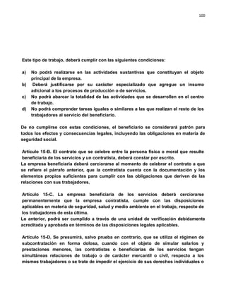 100




Este tipo de trabajo, deberá cumplir con las siguientes condiciones:

a)   No podrá realizarse en las actividades sustantivas que constituyan el objeto
     principal de la empresa.
b)    Deberá justificarse por su carácter especializado que agregue un insumo
     adicional a los procesos de producción o de servicios.
c)   No podrá abarcar la totalidad de las actividades que se desarrollen en el centro
     de trabajo.
d)   No podrá comprender tareas iguales o similares a las que realizan el resto de los
     trabajadores al servicio del beneficiario.

De no cumplirse con estas condiciones, el beneficiario se considerará patrón para
todos los efectos y consecuencias legales, incluyendo las obligaciones en materia de
seguridad social.

 Artículo 15-B. El contrato que se celebre entre la persona física o moral que resulte
 beneficiaria de los servicios y un contratista, deberá constar por escrito.
La empresa beneficiaria deberá cerciorarse al momento de celebrar el contrato a que
se refiere el párrafo anterior, que la contratista cuenta con la documentación y los
elementos propios suficientes para cumplir con las obligaciones que deriven de las
relaciones con sus trabajadores.

Artículo 15-C. La empresa beneficiaria de los servicios deberá cerciorarse
permanentemente que la empresa contratista, cumple con las disposiciones
aplicables en materia de seguridad, salud y medio ambiente en el trabajo, respecto de
los trabajadores de esta última.
Lo anterior, podrá ser cumplido a través de una unidad de verificación debidamente
acreditada y aprobada en términos de las disposiciones legales aplicables.

Artículo 15-D. Se presumirá, salvo prueba en contrario, que se utiliza el régimen de
subcontratación en forma dolosa, cuando con el objeto de simular salarios y
prestaciones menores, las contratistas o beneficiarias de los servicios tengan
simultáneas relaciones de trabajo o de carácter mercantil o civil, respecto a los
mismos trabajadores o se trate de impedir el ejercicio de sus derechos individuales o
 