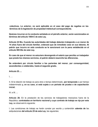 101




colectivos. Lo anterior, no será aplicable en el caso del pago de regalías en los
términos de la legislación de propiedad intelectual correspondiente.

Quienes incurran en la conducta señalada en el párrafo anterior, serán sancionados en
términos del artículo 1004-C de esta Ley.

Artículo 22 Bis. Cuando las autoridades del trabajo detecten trabajando a un menor de
14 años fuera del círculo familiar, ordenará que de inmediato cese en sus labores. Al
patrón que incurra en esta conducta se le sancionará con la pena establecida en el
artículo 995 Bis de esta Ley.

En caso de que el menor no estuviere devengando el salario que perciba un trabajador
que preste los mismos servicios, el patrón deberá resarcirle las diferencias.

Se entenderá por círculo familiar a los parientes del menor, por consanguinidad,
ascendientes o colaterales, hasta el segundo grado.

Artículo 25. ...

I. …

II. Si la relación de trabajo es para obra o tiempo determinado, por temporada o por tiempo
indeterminado y, en su caso, si está sujeta a un periodo de prueba o de capacitación
inicial;

III. a IX. ...

Artículo 28. En la prestación de los servicios de trabajadores mexicanos fuera de la
República, contratados en territorio nacional y cuyo contrato de trabajo se rija por esta
Ley, se observará lo siguiente:

I. Las condiciones de trabajo se harán constar por escrito y contendrán además de las
estipulaciones del artículo 25 de esta Ley, las siguientes:
 