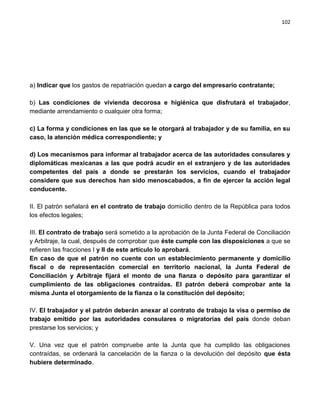 102




a) Indicar que los gastos de repatriación quedan a cargo del empresario contratante;

b) Las condiciones de vivienda decorosa e higiénica que disfrutará el trabajador,
mediante arrendamiento o cualquier otra forma;

c) La forma y condiciones en las que se le otorgará al trabajador y de su familia, en su
caso, la atención médica correspondiente; y

d) Los mecanismos para informar al trabajador acerca de las autoridades consulares y
diplomáticas mexicanas a las que podrá acudir en el extranjero y de las autoridades
competentes del país a donde se prestarán los servicios, cuando el trabajador
considere que sus derechos han sido menoscabados, a fin de ejercer la acción legal
conducente.

II. El patrón señalará en el contrato de trabajo domicilio dentro de la República para todos
los efectos legales;

III. El contrato de trabajo será sometido a la aprobación de la Junta Federal de Conciliación
y Arbitraje, la cual, después de comprobar que éste cumple con las disposiciones a que se
refieren las fracciones I y II de este artículo lo aprobará.
En caso de que el patrón no cuente con un establecimiento permanente y domicilio
fiscal o de representación comercial en territorio nacional, la Junta Federal de
Conciliación y Arbitraje fijará el monto de una fianza o depósito para garantizar el
cumplimiento de las obligaciones contraídas. El patrón deberá comprobar ante la
misma Junta el otorgamiento de la fianza o la constitución del depósito;

IV. El trabajador y el patrón deberán anexar al contrato de trabajo la visa o permiso de
trabajo emitido por las autoridades consulares o migratorias del país donde deban
prestarse los servicios; y

V. Una vez que el patrón compruebe ante la Junta que ha cumplido las obligaciones
contraídas, se ordenará la cancelación de la fianza o la devolución del depósito que ésta
hubiere determinado.
 