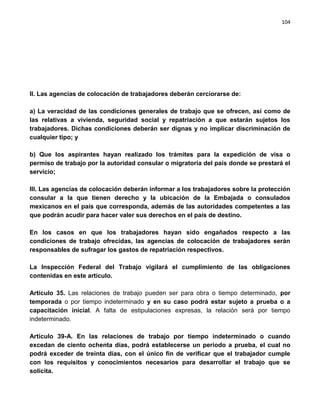 104




II. Las agencias de colocación de trabajadores deberán cerciorarse de:

a) La veracidad de las condiciones generales de trabajo que se ofrecen, así como de
las relativas a vivienda, seguridad social y repatriación a que estarán sujetos los
trabajadores. Dichas condiciones deberán ser dignas y no implicar discriminación de
cualquier tipo; y

b) Que los aspirantes hayan realizado los trámites para la expedición de visa o
permiso de trabajo por la autoridad consular o migratoria del país donde se prestará el
servicio;

III. Las agencias de colocación deberán informar a los trabajadores sobre la protección
consular a la que tienen derecho y la ubicación de la Embajada o consulados
mexicanos en el país que corresponda, además de las autoridades competentes a las
que podrán acudir para hacer valer sus derechos en el país de destino.

En los casos en que los trabajadores hayan sido engañados respecto a las
condiciones de trabajo ofrecidas, las agencias de colocación de trabajadores serán
responsables de sufragar los gastos de repatriación respectivos.

La Inspección Federal del Trabajo vigilará el cumplimiento de las obligaciones
contenidas en este artículo.

Artículo 35. Las relaciones de trabajo pueden ser para obra o tiempo determinado, por
temporada o por tiempo indeterminado y en su caso podrá estar sujeto a prueba o a
capacitación inicial. A falta de estipulaciones expresas, la relación será por tiempo
indeterminado.

Artículo 39-A. En las relaciones de trabajo por tiempo indeterminado o           cuando
excedan de ciento ochenta días, podrá establecerse un periodo a prueba, el       cual no
podrá exceder de treinta días, con el único fin de verificar que el trabajador   cumple
con los requisitos y conocimientos necesarios para desarrollar el trabajo        que se
solicita.
 