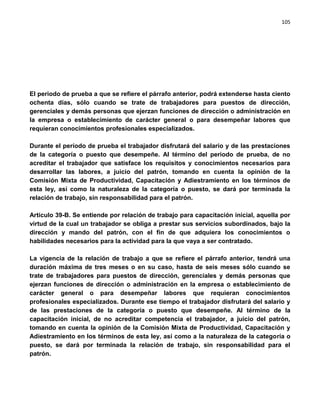 105




El periodo de prueba a que se refiere el párrafo anterior, podrá extenderse hasta ciento
ochenta días, sólo cuando se trate de trabajadores para puestos de dirección,
gerenciales y demás personas que ejerzan funciones de dirección o administración en
la empresa o establecimiento de carácter general o para desempeñar labores que
requieran conocimientos profesionales especializados.

Durante el período de prueba el trabajador disfrutará del salario y de las prestaciones
de la categoría o puesto que desempeñe. Al término del periodo de prueba, de no
acreditar el trabajador que satisface los requisitos y conocimientos necesarios para
desarrollar las labores, a juicio del patrón, tomando en cuenta la opinión de la
Comisión Mixta de Productividad, Capacitación y Adiestramiento en los términos de
esta ley, así como la naturaleza de la categoría o puesto, se dará por terminada la
relación de trabajo, sin responsabilidad para el patrón.

Artículo 39-B. Se entiende por relación de trabajo para capacitación inicial, aquella por
virtud de la cual un trabajador se obliga a prestar sus servicios subordinados, bajo la
dirección y mando del patrón, con el fin de que adquiera los conocimientos o
habilidades necesarios para la actividad para la que vaya a ser contratado.

La vigencia de la relación de trabajo a que se refiere el párrafo anterior, tendrá una
duración máxima de tres meses o en su caso, hasta de seis meses sólo cuando se
trate de trabajadores para puestos de dirección, gerenciales y demás personas que
ejerzan funciones de dirección o administración en la empresa o establecimiento de
carácter general o para desempeñar labores que requieran conocimientos
profesionales especializados. Durante ese tiempo el trabajador disfrutará del salario y
de las prestaciones de la categoría o puesto que desempeñe. Al término de la
capacitación inicial, de no acreditar competencia el trabajador, a juicio del patrón,
tomando en cuenta la opinión de la Comisión Mixta de Productividad, Capacitación y
Adiestramiento en los términos de esta ley, así como a la naturaleza de la categoría o
puesto, se dará por terminada la relación de trabajo, sin responsabilidad para el
patrón.
 