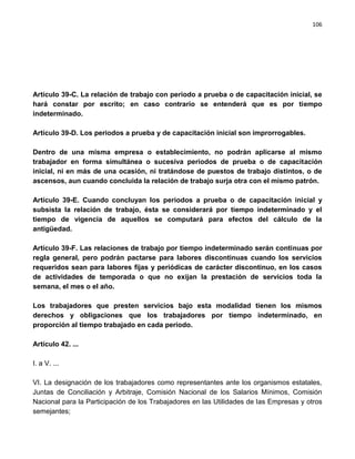 106




Artículo 39-C. La relación de trabajo con periodo a prueba o de capacitación inicial, se
hará constar por escrito; en caso contrario se entenderá que es por tiempo
indeterminado.

Artículo 39-D. Los periodos a prueba y de capacitación inicial son improrrogables.

Dentro de una misma empresa o establecimiento, no podrán aplicarse al mismo
trabajador en forma simultánea o sucesiva periodos de prueba o de capacitación
inicial, ni en más de una ocasión, ni tratándose de puestos de trabajo distintos, o de
ascensos, aun cuando concluida la relación de trabajo surja otra con el mismo patrón.

Artículo 39-E. Cuando concluyan los periodos a prueba o de capacitación inicial y
subsista la relación de trabajo, ésta se considerará por tiempo indeterminado y el
tiempo de vigencia de aquellos se computará para efectos del cálculo de la
antigüedad.

Artículo 39-F. Las relaciones de trabajo por tiempo indeterminado serán continuas por
regla general, pero podrán pactarse para labores discontinuas cuando los servicios
requeridos sean para labores fijas y periódicas de carácter discontinuo, en los casos
de actividades de temporada o que no exijan la prestación de servicios toda la
semana, el mes o el año.

Los trabajadores que presten servicios bajo esta modalidad tienen los mismos
derechos y obligaciones que los trabajadores por tiempo indeterminado, en
proporción al tiempo trabajado en cada periodo.

Artículo 42. ...

I. a V. ...

VI. La designación de los trabajadores como representantes ante los organismos estatales,
Juntas de Conciliación y Arbitraje, Comisión Nacional de los Salarios Mínimos, Comisión
Nacional para la Participación de los Trabajadores en las Utilidades de las Empresas y otros
semejantes;
 