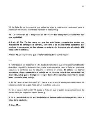 107




VII. La falta de los documentos que exijan las leyes y reglamentos, necesarios para la
prestación del servicio, cuando sea imputable al trabajador; y

VIII. La conclusión de la temporada en el caso de los trabajadores contratados bajo
esta modalidad.

Artículo 42 Bis. En los casos en que las autoridades competentes emitan una
declaratoria de contingencia sanitaria, conforme a las disposiciones aplicables, que
implique la suspensión de las labores, se estará a lo dispuesto por el artículo 429,
fracción IV de esta Ley.

Artículo 43. La suspensión a que se refiere el artículo 42 surtirá efectos:

I. ...

II. Tratándose de las fracciones III y IV, desde el momento en que el trabajador acredite estar
detenido a disposición de la autoridad judicial o administrativa, hasta la fecha en que cause
ejecutoria la sentencia que lo absuelva o termine el arresto. Si obtiene su libertad
provisional, deberá presentarse a trabajar en un plazo de quince días siguientes a su
liberación, salvo que se le siga proceso por delitos intencionales en contra del patrón
o sus compañeros de trabajo;

III. En los casos de las fracciones V y VI, desde la fecha en que deban prestarse los servicios
o desempeñarse los cargos, hasta por un periodo de seis años;

IV. En el caso de la fracción VII, desde la fecha en que el patrón tenga conocimiento del
hecho, hasta por un periodo de dos meses; y

V. En el caso de la fracción VIII, desde la fecha de conclusión de la temporada, hasta el
inicio de la siguiente.

Artículo 47. ...
 